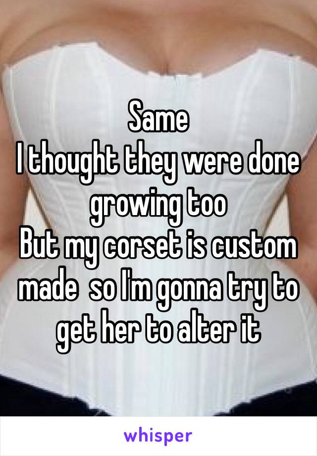Same 
I thought they were done growing too
But my corset is custom made  so I'm gonna try to get her to alter it