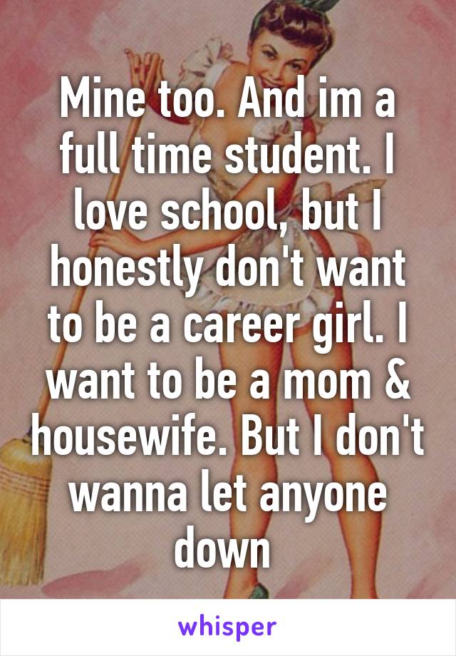 Mine too. And im a full time student. I love school, but I honestly don't want to be a career girl. I want to be a mom & housewife. But I don't wanna let anyone down 