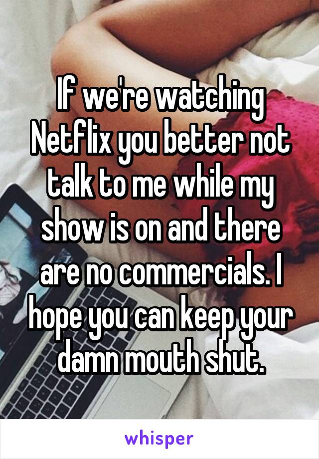 If we're watching Netflix you better not talk to me while my show is on and there are no commercials. I hope you can keep your damn mouth shut.