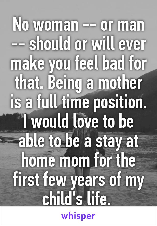 No woman -- or man -- should or will ever make you feel bad for that. Being a mother is a full time position. I would love to be able to be a stay at home mom for the first few years of my child's life. 