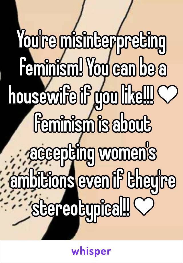 You're misinterpreting feminism! You can be a housewife if you like!!! ❤ feminism is about accepting women's ambitions even if they're stereotypical!! ❤