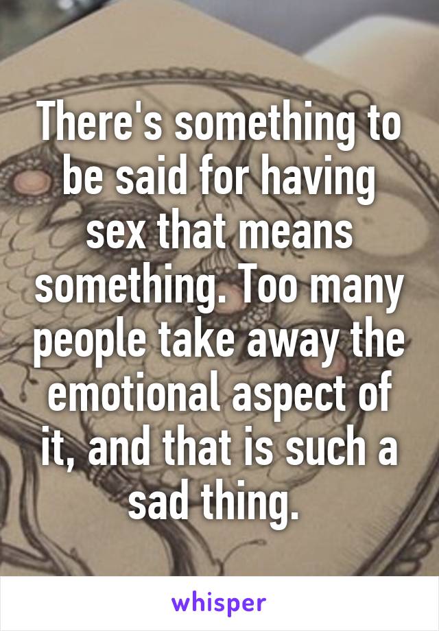 There's something to be said for having sex that means something. Too many people take away the emotional aspect of it, and that is such a sad thing. 