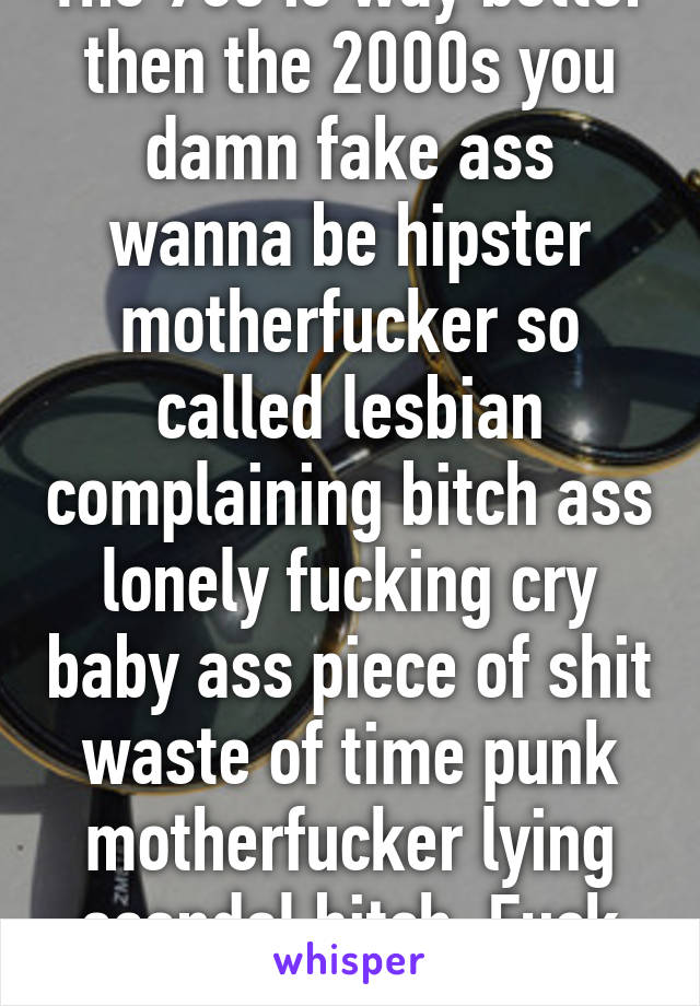 The 90s is way better then the 2000s you damn fake ass wanna be hipster motherfucker so called lesbian complaining bitch ass lonely fucking cry baby ass piece of shit waste of time punk motherfucker lying scandal bitch. Fuck you!  