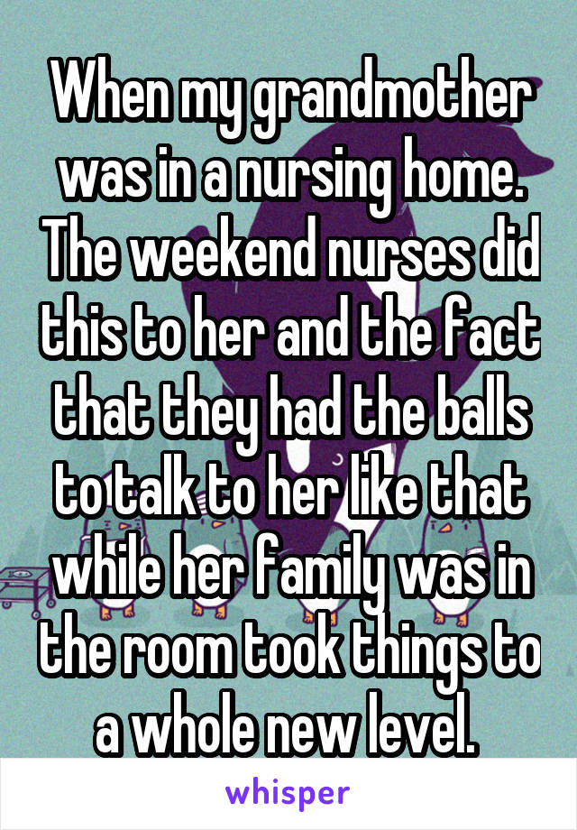 When my grandmother was in a nursing home. The weekend nurses did this to her and the fact that they had the balls to talk to her like that while her family was in the room took things to a whole new level. 