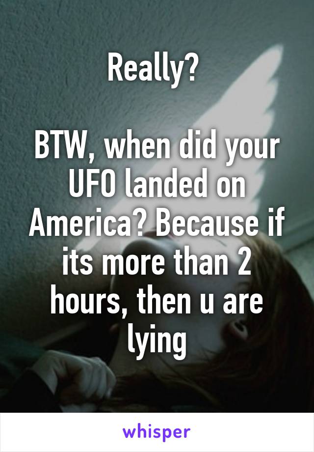 Really? 

BTW, when did your UFO landed on America? Because if its more than 2 hours, then u are lying
