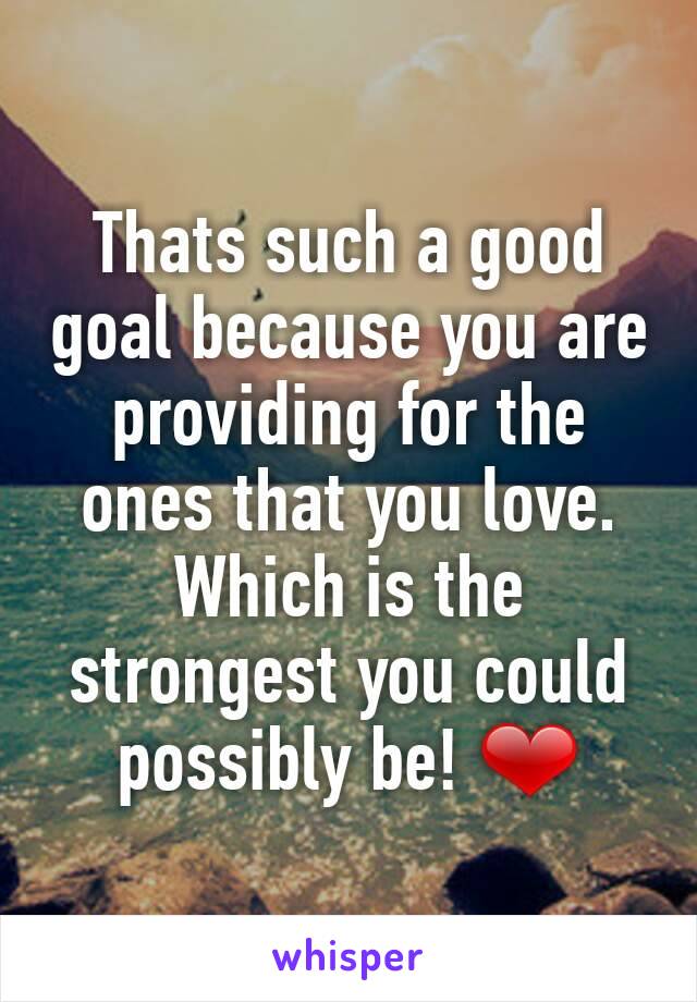 Thats such a good goal because you are providing for the ones that you love. Which is the strongest you could possibly be! ❤