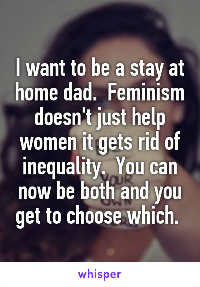 I want to be a stay at home dad.  Feminism doesn't just help women it gets rid of inequality.  You can now be both and you get to choose which. 