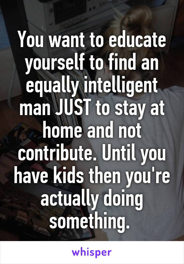 You want to educate yourself to find an equally intelligent man JUST to stay at home and not contribute. Until you have kids then you're actually doing something. 