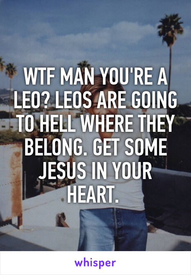 WTF MAN YOU'RE A LEO? LEOS ARE GOING TO HELL WHERE THEY BELONG. GET SOME JESUS IN YOUR HEART. 