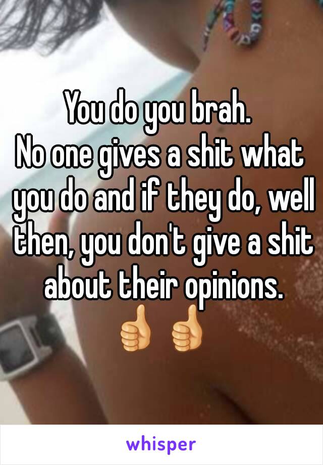 You do you brah. 
No one gives a shit what you do and if they do, well then, you don't give a shit about their opinions.
👍👍