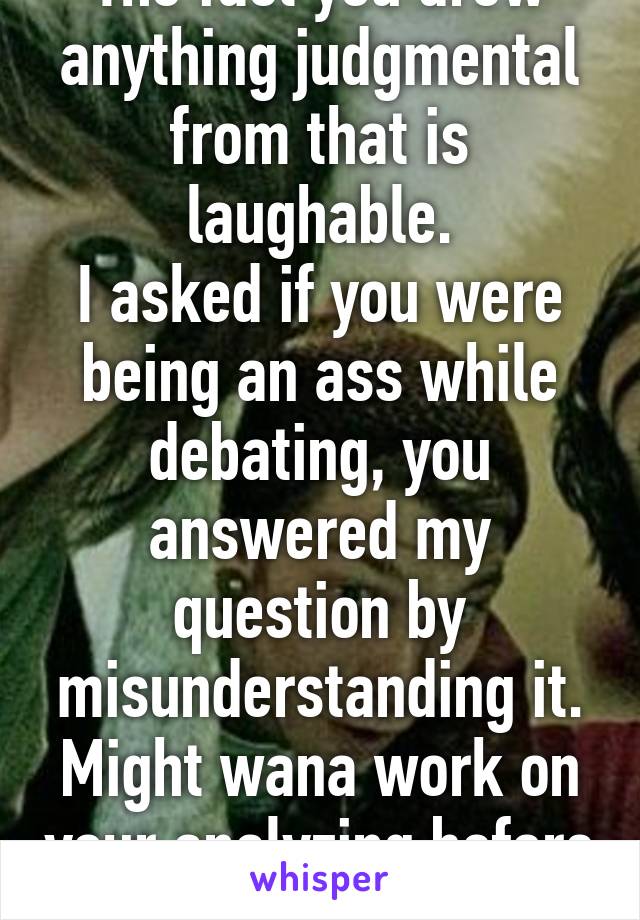 The fact you drew anything judgmental from that is laughable.
I asked if you were being an ass while debating, you answered my question by misunderstanding it. Might wana work on your analyzing before rebuttals.