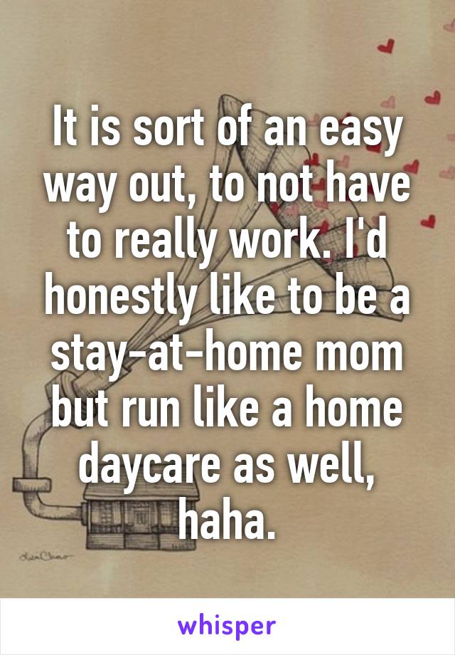 It is sort of an easy way out, to not have to really work. I'd honestly like to be a stay-at-home mom but run like a home daycare as well, haha.