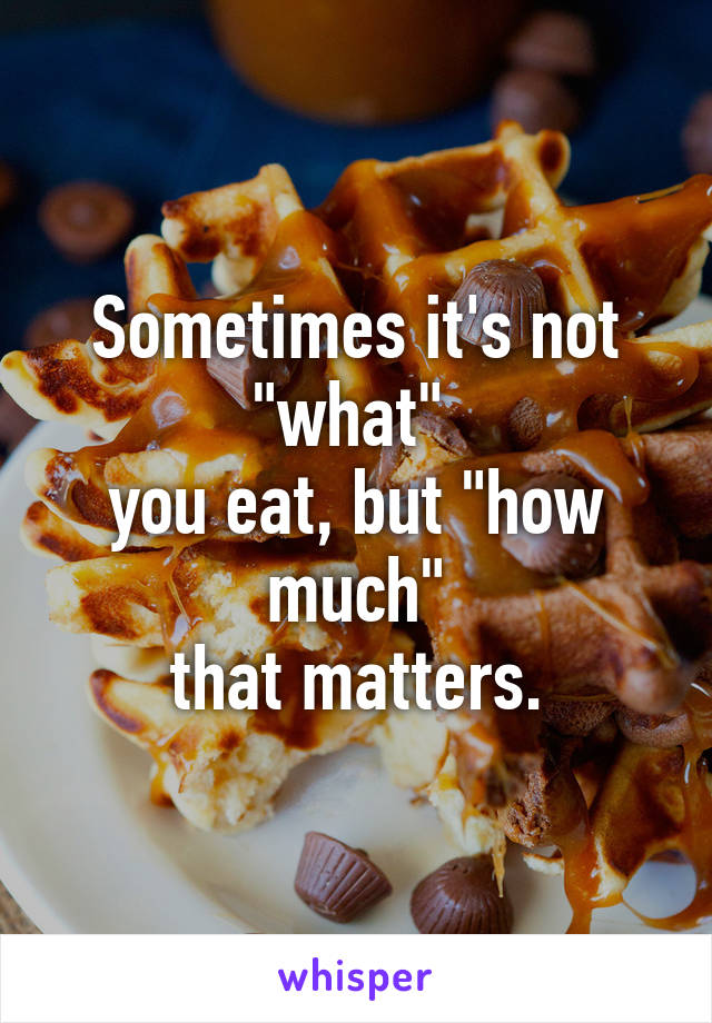 Sometimes it's not "what" 
you eat, but "how much"
that matters.
