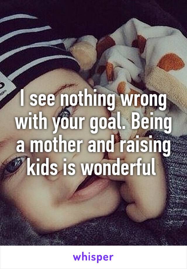 I see nothing wrong with your goal. Being a mother and raising kids is wonderful 