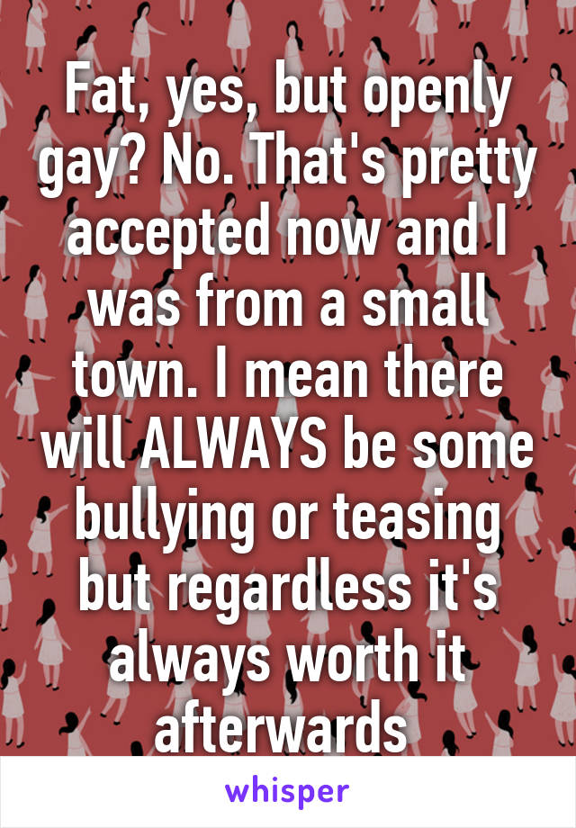 Fat, yes, but openly gay? No. That's pretty accepted now and I was from a small town. I mean there will ALWAYS be some bullying or teasing but regardless it's always worth it afterwards 