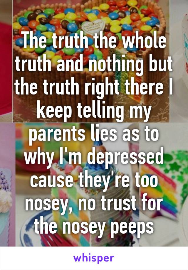 The truth the whole truth and nothing but the truth right there I keep telling my parents lies as to why I'm depressed cause they're too nosey, no trust for the nosey peeps