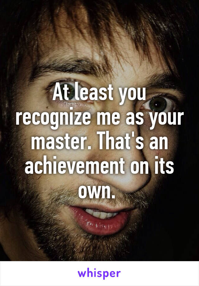 At least you recognize me as your master. That's an achievement on its own. 