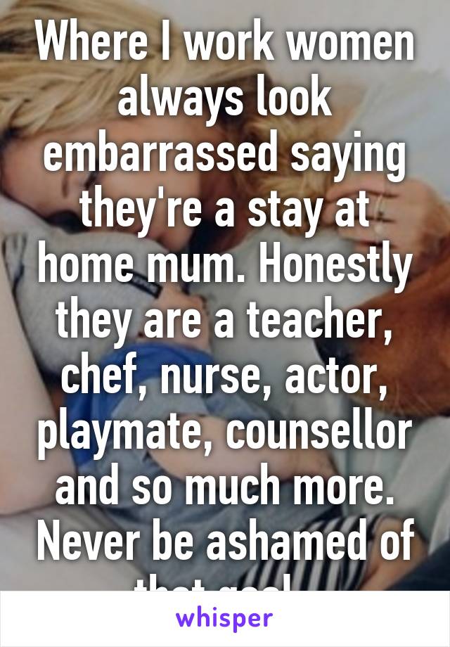 Where I work women always look embarrassed saying they're a stay at home mum. Honestly they are a teacher, chef, nurse, actor, playmate, counsellor and so much more. Never be ashamed of that goal. 