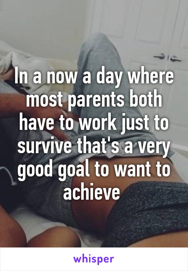 In a now a day where most parents both have to work just to survive that's a very good goal to want to achieve 