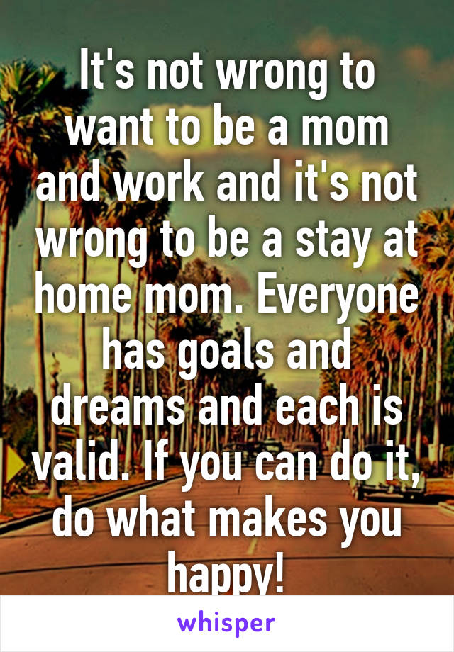 It's not wrong to want to be a mom and work and it's not wrong to be a stay at home mom. Everyone has goals and dreams and each is valid. If you can do it, do what makes you happy!