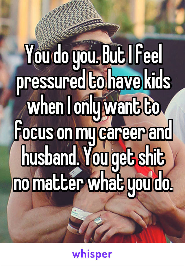 You do you. But I feel pressured to have kids when I only want to focus on my career and husband. You get shit no matter what you do. 