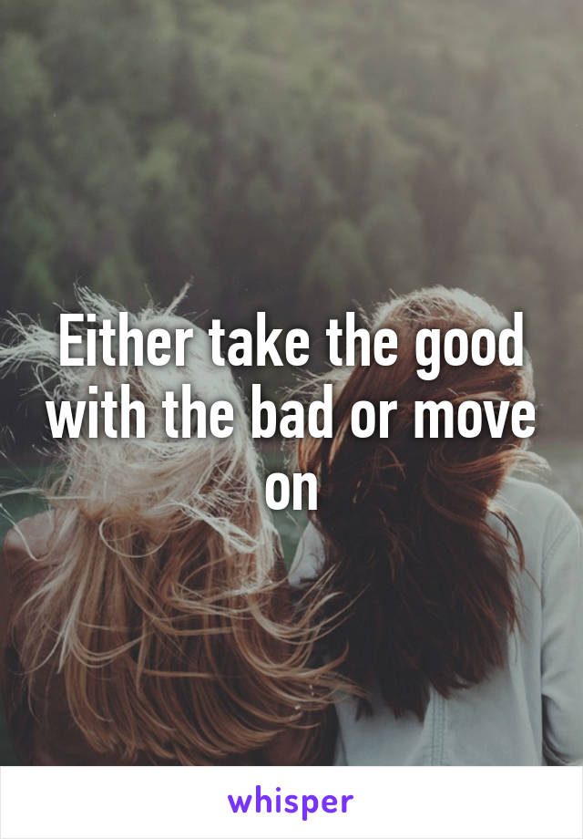 Either take the good with the bad or move on
