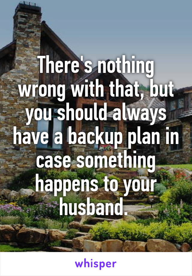 There's nothing wrong with that, but you should always have a backup plan in case something happens to your husband. 