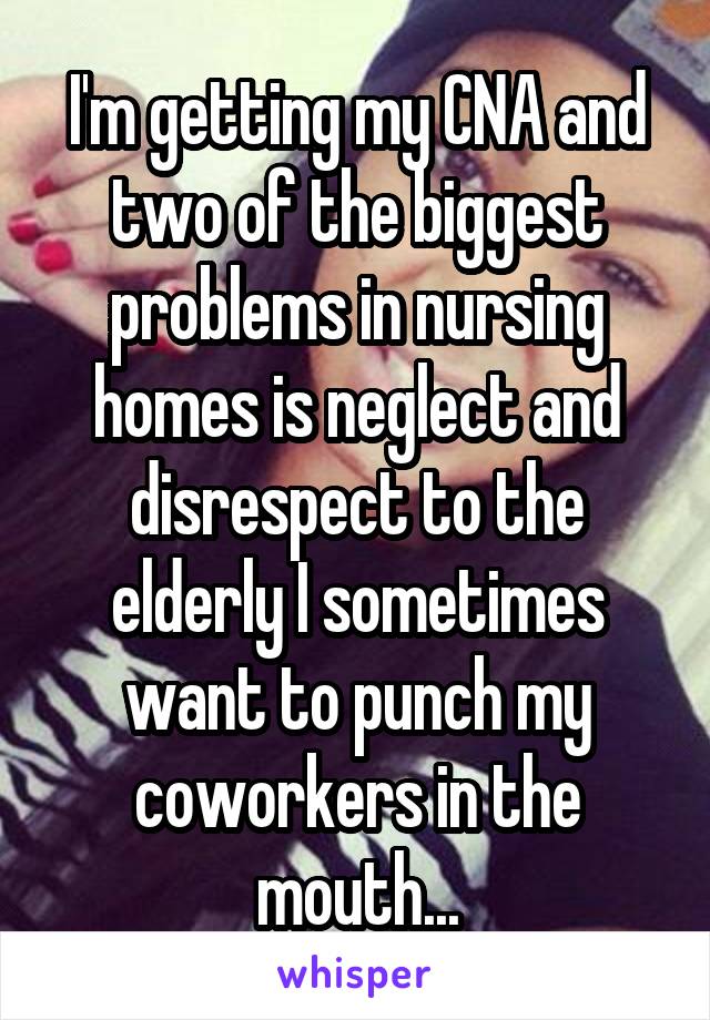 I'm getting my CNA and two of the biggest problems in nursing homes is neglect and disrespect to the elderly I sometimes want to punch my coworkers in the mouth...