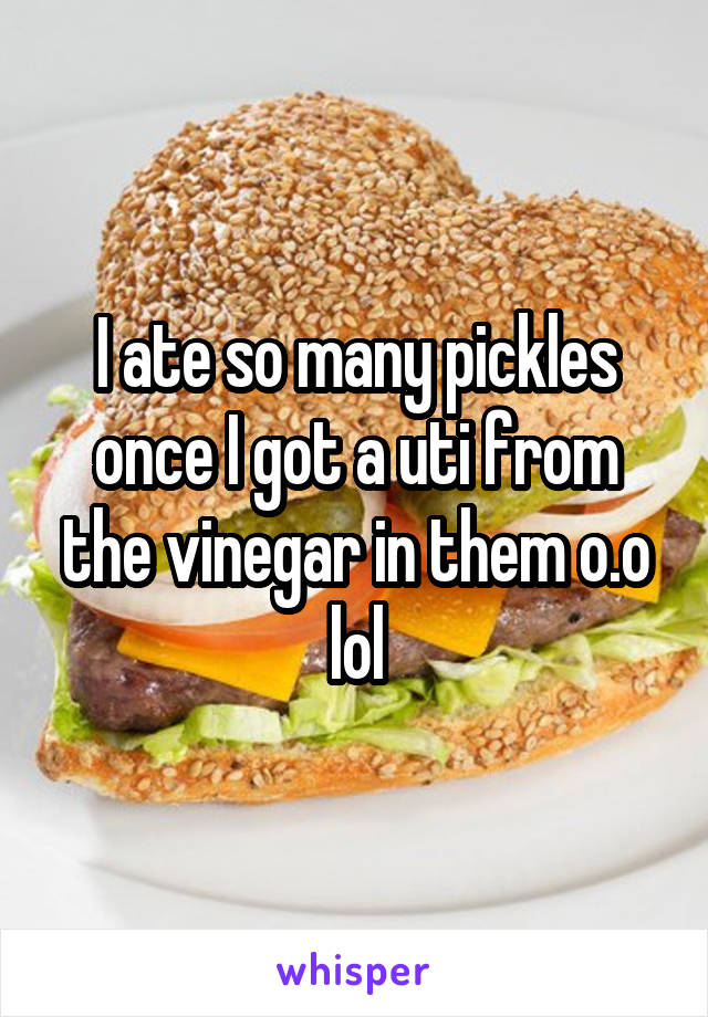 I ate so many pickles once I got a uti from the vinegar in them o.o lol