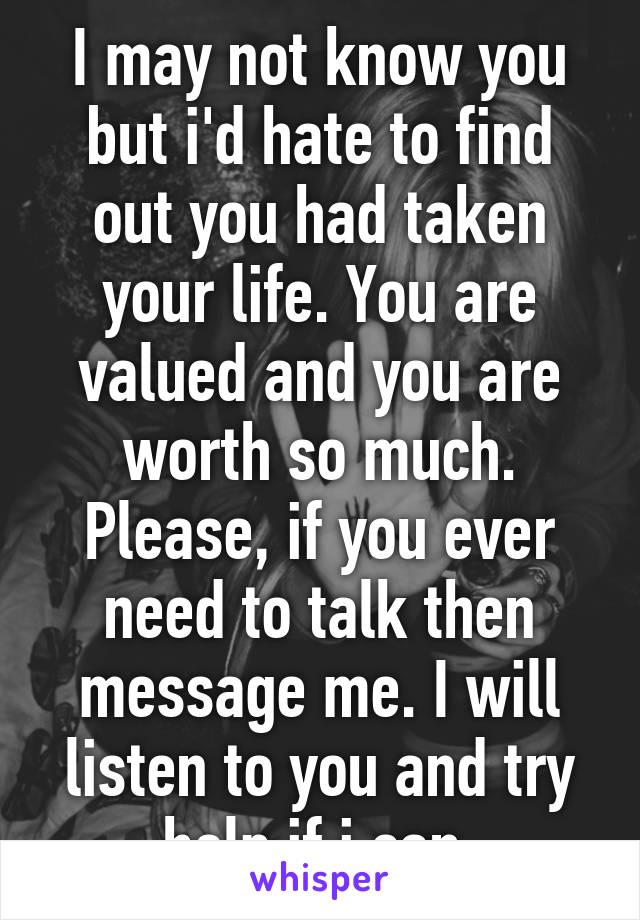 I may not know you but i'd hate to find out you had taken your life. You are valued and you are worth so much. Please, if you ever need to talk then message me. I will listen to you and try help if i can.