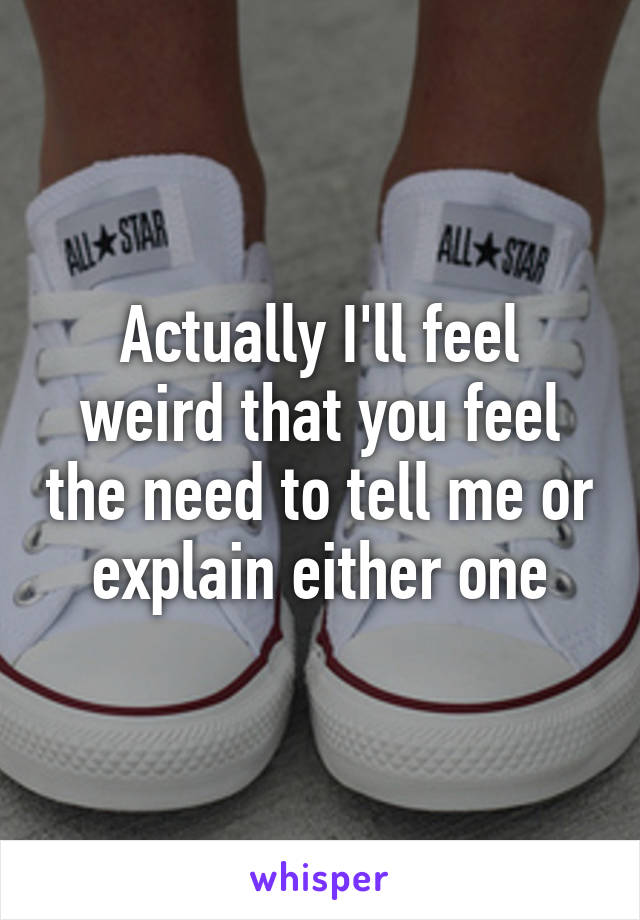 Actually I'll feel weird that you feel the need to tell me or explain either one
