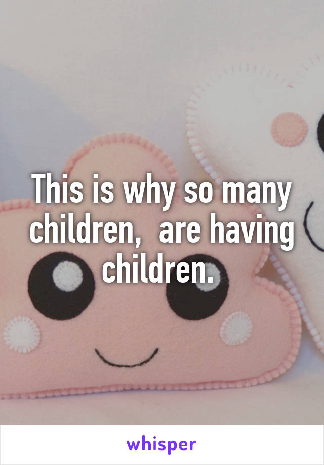 This is why so many children,  are having children. 