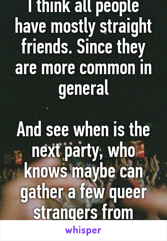 I think all people have mostly straight friends. Since they are more common in general

And see when is the next party, who knows maybe can gather a few queer strangers from whisper to go club tgt