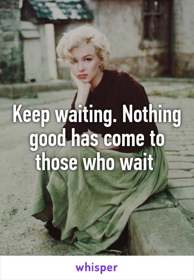 Keep waiting. Nothing good has come to those who wait 