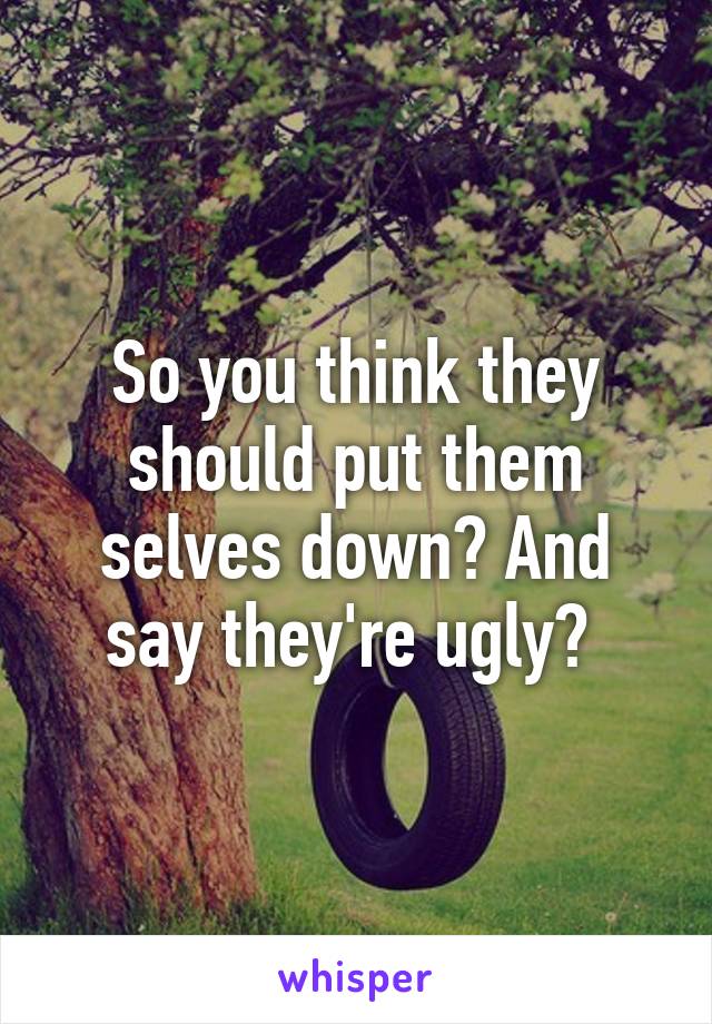 So you think they should put them selves down? And say they're ugly? 