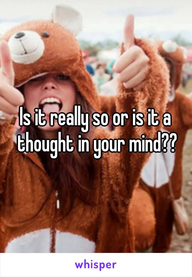 Is it really so or is it a thought in your mind??