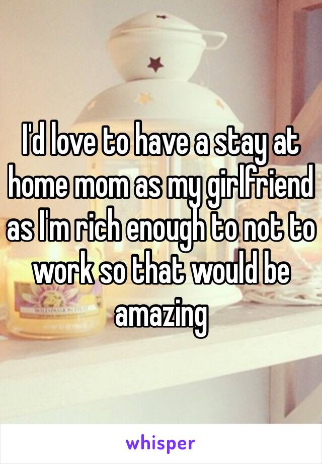 I'd love to have a stay at home mom as my girlfriend as I'm rich enough to not to work so that would be amazing 