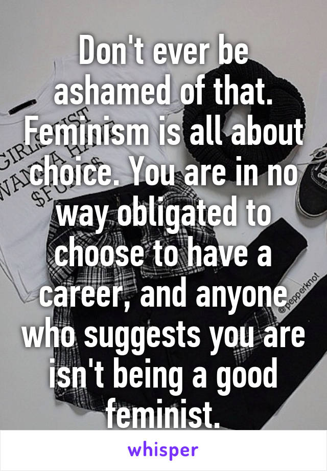 Don't ever be ashamed of that. Feminism is all about choice. You are in no way obligated to choose to have a career, and anyone who suggests you are isn't being a good feminist.