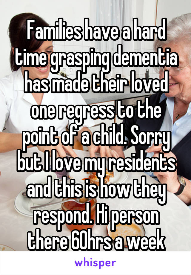 Families have a hard time grasping dementia has made their loved one regress to the point of a child. Sorry but I love my residents and this is how they respond. Hi person there 60hrs a week