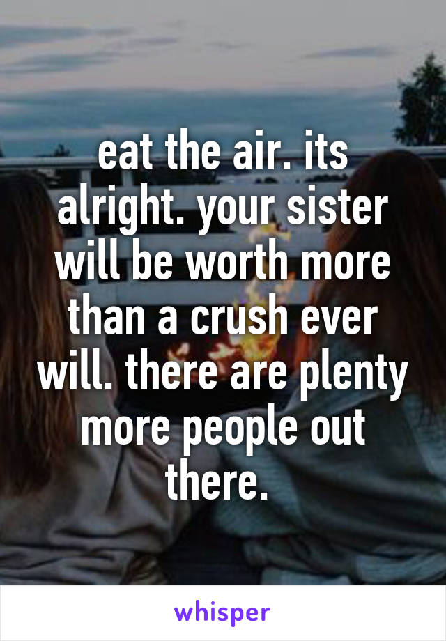 eat the air. its alright. your sister will be worth more than a crush ever will. there are plenty more people out there. 