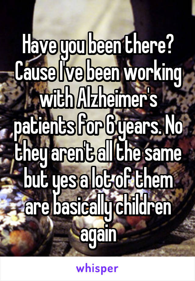 Have you been there? Cause I've been working with Alzheimer's patients for 6 years. No they aren't all the same but yes a lot of them are basically children again