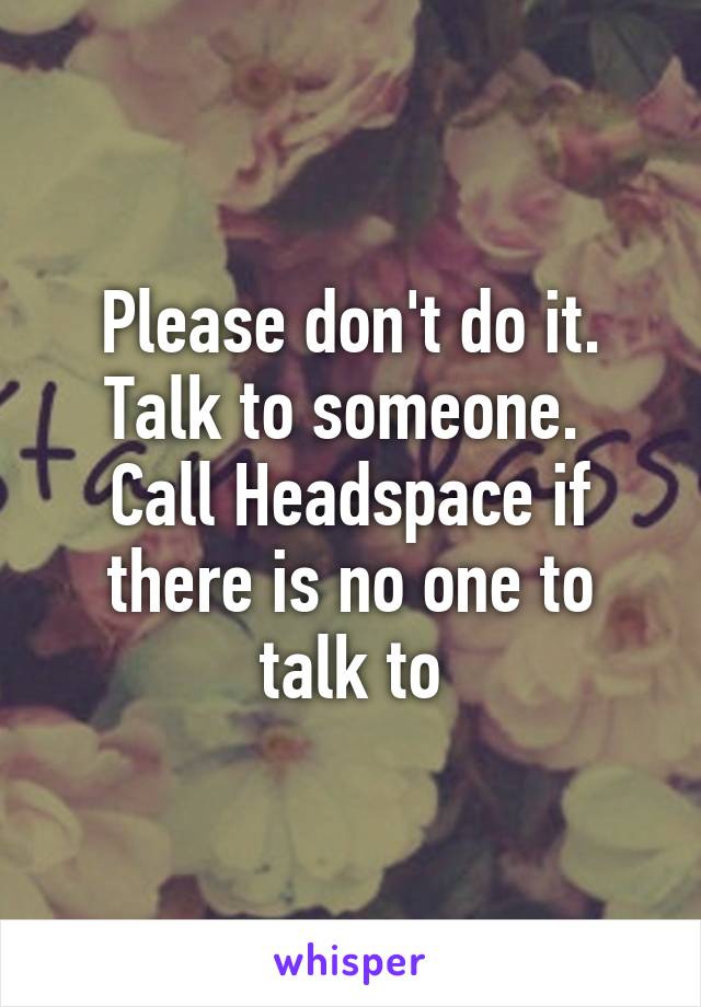 Please don't do it. Talk to someone.  Call Headspace if there is no one to talk to