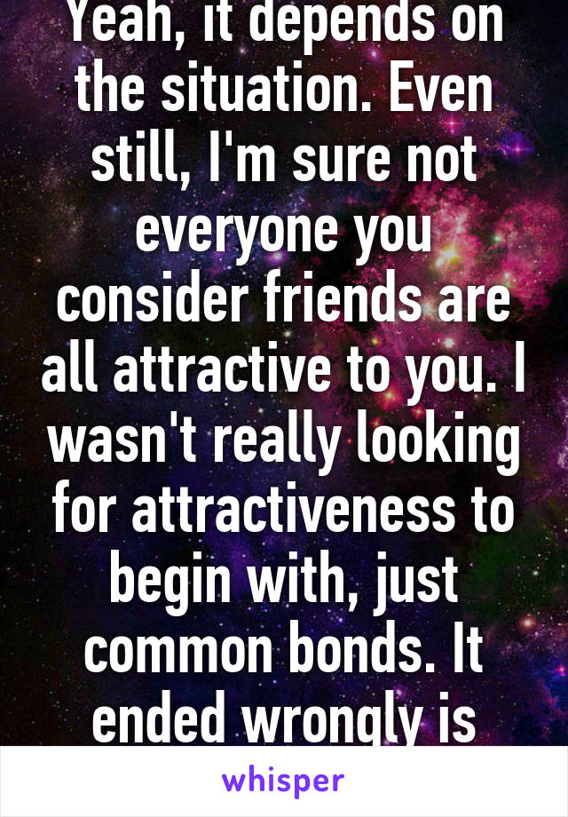 Yeah, it depends on the situation. Even still, I'm sure not everyone you consider friends are all attractive to you. I wasn't really looking for attractiveness to begin with, just common bonds. It ended wrongly is what bothered me.