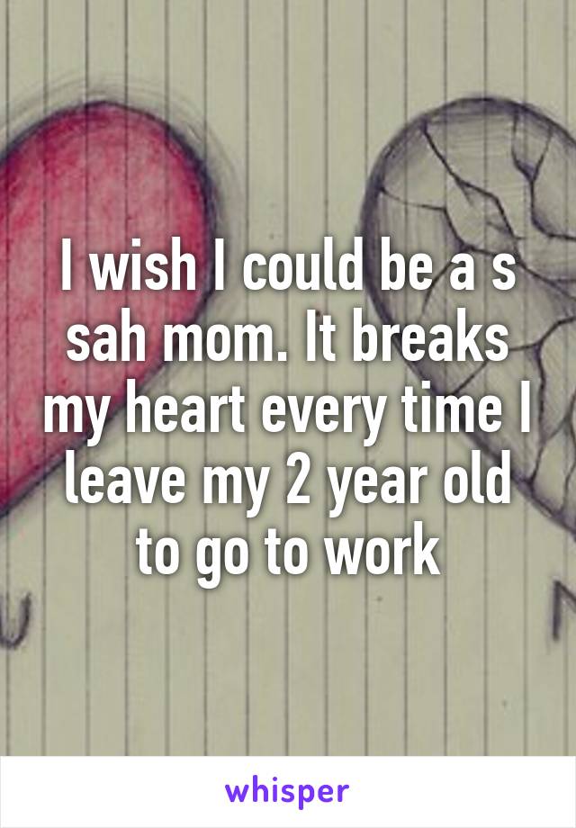 I wish I could be a s sah mom. It breaks my heart every time I leave my 2 year old to go to work