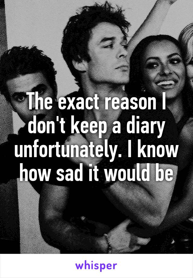 The exact reason I don't keep a diary unfortunately. I know how sad it would be