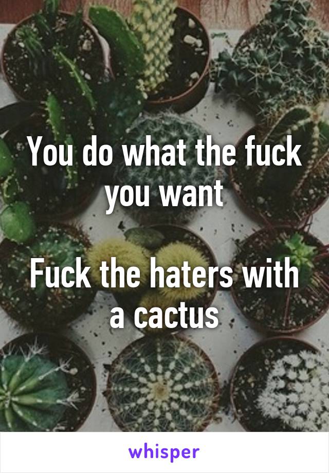 You do what the fuck you want

Fuck the haters with a cactus