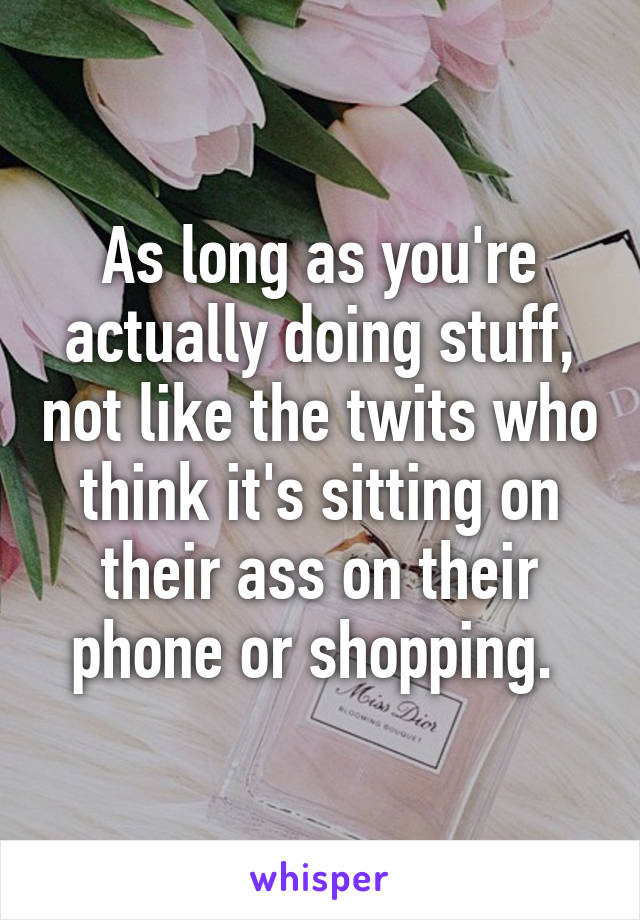 As long as you're actually doing stuff, not like the twits who think it's sitting on their ass on their phone or shopping. 