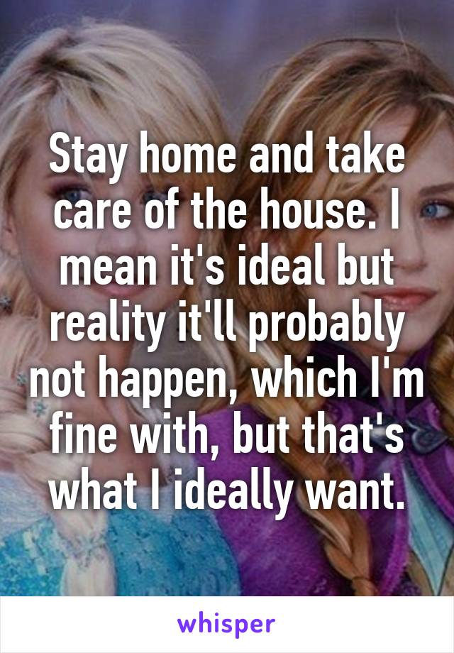 Stay home and take care of the house. I mean it's ideal but reality it'll probably not happen, which I'm fine with, but that's what I ideally want.