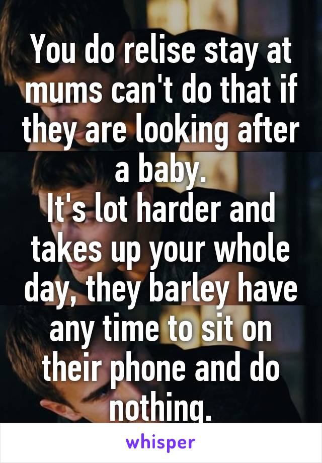 You do relise stay at mums can't do that if they are looking after a baby.
It's lot harder and takes up your whole day, they barley have any time to sit on their phone and do nothing.