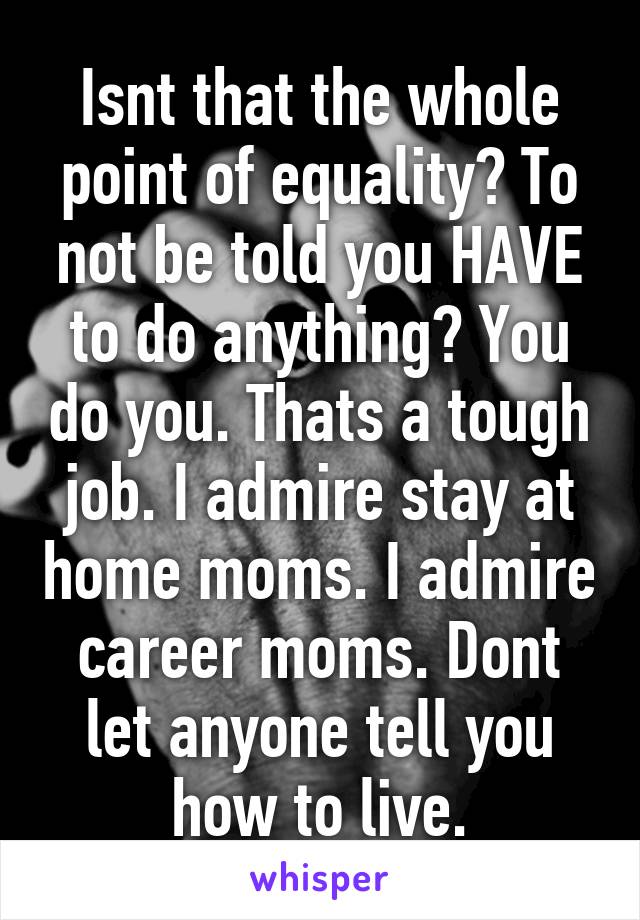 Isnt that the whole point of equality? To not be told you HAVE to do anything? You do you. Thats a tough job. I admire stay at home moms. I admire career moms. Dont let anyone tell you how to live.